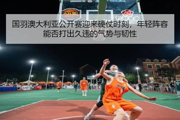 国羽澳大利亚公开赛迎来硬仗时刻，年轻阵容能否打出久违的气势与韧性